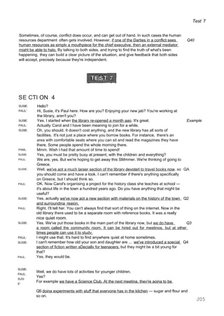 Test 7
Sometimes, of course, conflict does occur, and can get out of hand. In such cases the human
resources department often gets involved. However, if one of the Darties in a conflict sees Q40
human resources as simplv a mouthpiece for the chief executive. then an external mediator
miaht be able to helo. By talking to both sides, and trying to find the truth of what's been
happening, they can build a clear picture of the situation, and give feedback that both sides
will accept, precisely because they're independent.
SE CTI ON 4
SUSIE:
PAUL'
SUSIE:
PAUL:
SUSIE:
PAML:
SUSIE:
PAUL:
SUSIE:
PAUL:
SUSIE:
PAUL:
SUSIE:
PAUL:
SUSIE:
PAUL:
Hello?
Hi, Susie, it's Paul here. How are you? Enjoying your new jab? You're working at
the library, aren't you?
Yes. I started when the librarv re-opened a month aao. It's great. Example
Actually Carol and I have been meaning to join for a while.
Oh, you should. It doesn't cost anything, and the new library has all sorts of
facilities. It's not just a place where you borrow books. For instance, there's an
area with comfortable seats where you can sit and read the magazines they have
there. Some people spend the whole morning there.
Mmm. Wish I had that amount of time to spend!
Yes, you must be pretty busy at present, with the children and everything?
We are, yes. But we're hoping to get away this SMmmer. We're thinking of going to
Greece.
Well, we've aot a much laraer section of the librarv devoterl to travel books now. so QA
you should come and have a look. I can't remember if there's anything specifically
on Greece, but I should think so.
OK. Now Carol's organising a project for the history class she teaches at school —
it's about life in the town a hundred years ago. Do you have anything that might be
useful?
Yes, actually we've now aot a new section with materials on the historv of the town Q2
and surroundina reaion.
Right. I'll tell her. You can't always find that sort of thing on the internet. Now in the
old library there used to be a separate room with reference books. It was a really
nice quiet room.
Yes. We've put those books in the main part of the library now, but we do have Q3
a room called the communitv room. It can be hired out for meetinos. but at other
times people can use it to studv.
I might use that. It's hard to find anywhere quiet at home sometimes.
I can't remember how old your son and daughter are ... we've introduced a soecial Q4
section of fiction written sDeciallv for teenaoers. but they might be a bit young for
that?
Yes, they would be.
SUSIE:
PAUL:
SUSI
E'
Well, we do have lots of activities for younger children.
Yes?
For example we have a Science Club. At the next meetina. thev're aoina to be
QS doina experiments with stuff that evervone has in the kitchen — sugar and flour and
so on.
J05
 