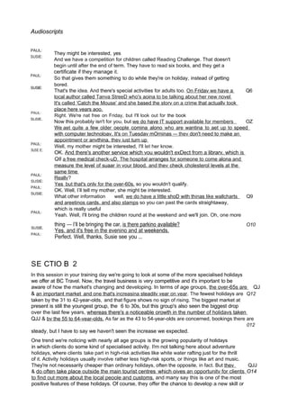 Audioscripts
PAUL:
SUSIE:
PAUL:
SUSIE:
PAUL:
SLiSIE.
PAUL:
SUSE E:
PAUL:
SUSIE:
PAUL:
SUSIE:
PAUL:
They might be interested, yes
And we have a competition for children called Reading Challenge. That doesn't
begin until after the end of term. They have to read six books, and they get a
certificate if they manage it.
So that gives them something to do while they're on holiday, instead of getting
bored.
That's the idea. And there's special activities for adults too. On Fridav we have a Q6
local author called Tanva StreeD who's aoina to be talking about her new novel
It's called ‘Catch the Mouse’ and she based the storv on a crime that actuallv took
place here vears aoo.
Right. We're nat free on Friday, but I'll look out for the book
Now this probably isn't for you, but we do have IT support available for members OZ
We aet quite a few older oeople comina alono who are wantina to aet up to speed
with computer technoloav. It's on Tuesdav mOrninas — thev don't need to make an
appointment or anvthina. thev iust turn up
Well, my mother might be interested, I'll let her know.
OK. And there's another service which vou wouldn't exDect from a librarv. which is
Q8 a free medical check-uD. The hospital arranges for someone to come alona and
measure the level of suaar in vour blood. and thev check cholesterol levels at the
same time
Reallv?
Yes but that's onlv for the over-60s. so you wouldn't qualify.
OK. Well, I’ll tell my mother, she might be interested.
What other information well, we do have a little shoD with thinas like wallcharts Q9
and areetinos cards. and also stamps so you can past the cards straightaway,
which is really useful
Yeah. Well, I'll bring the children round at the weekend and we'll join. Oh, one more
SUSIE.
PAUL:
thing — I’ll be bringing the car, is there parkino available?
Yes. and it's free in the evenino and at weekends.
Perfect. Well, thanks, Susie see you ...
O10
SE CTIO B 2
In this session in your training day we're going to look at some of the more specialised holidays
we offer at BC Travel. Now, the travel business is very competitive and it's important to be
aware of how the market's changing and developing. In terms of age groups, the over-65s are QJ
& an important market and one that's increasina steadilv vear on vear. The fewest holidays are Q12
taken by the 31 to 42-year-olds, and that figure shows no sign of rising. The biggest market at
present is still the youngest group, the 6 to 30s, but this group's also seen the biggest drop
over the last few years, whereas there's a noticeable orowth in the number of holidavs taken
QJJ & bv the 55 to 64-vear-olds. As far as the 43 to 54-year-olds are concerned, bookings there are
012
steady, but I have to say we haven't seen the increase we expected.
One trend we're noticing with nearly all age groups is the growing popularity of holidays
in which clients do some kind of specialised activity. I!m not talking here about adventure
holidays, where clients take part in high-risk activities like white water rafting just for the thrill
of it. Activity holidays usually involve rather less high-risk sports, or things like art and music.
They're not necessarily cheaper than ordinary holidays, often the opposite, in fact. But thev QJJ
& do often take place outside the main tourist centres which oives an opportunitv for clients O14
to find out more about the local peoole and customs. and many say this is one of the most
positive features of these holidays. Of course, they offer the chance to develop a new skill or
 
