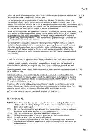 Test 7
talent, but clients often sav that more than this, it's the chance to create lastina relationships Q13 &
with other like-minded people that's the main draw. Qj4
Let me give you some examples of BC Travel activity holidays. Our painting holidays take
place in four different centres in France and Italy and they're very popular with clients of all
abilities from beginners onwards. We've oot an excellent team of artists to lead the classes — Q15
some of them have been with us from the start and five additional ones will be ioinina us this
y so that we can offer a greater number of classes in each centre.
As far as cooking holidays are concerned, I know a lot of aaents offer holidavs where clients Q16
cook recipes related to one particular countrv usuallv the one thev're stavina in. but we focus
on dishes from a areat manv different ones. Apart from that you'll find the usual emphasis
on good quality, organic ingredients — that's more or less a given nowadays — and there are
generally some meat-free recipes included.
Our photography holidays take place in a wide range of countries from Iceland to Vietnam,
and clients have the opportunity to see some stunning scenery. Groups are small, no more
than eight, so clients can have one-on-one tuition durina the holidav. and excursions are Q17
arranged with fully-trained guides. At the end of each holiday an exhibition is held of the
photographs taken so that clients can see one another's work and receive valuable feedback
from the tutor.
Finally,”let m"e"telI”you about our”fitness holidayst ln”lreIa”n"d"an Italy we run one-week
“ general fitness classes for all ages and levels of fitness. Clients start the course with a
consultation with a trainer, and together they draw up an individual programme. As well
as
improving general fitness, clients find that thev end up losina much of the stress they've built Q18
up in their dailv lives.
In Greece. we have a two-week holidav for clients who want to do somethina about iheir Q19
weiaht. This has all the features you'd expect, like a personalised diet programme, but one
of its most popular features is that the exercise classes are all held on the beach. People say
it's far preferable to being in a gym.
Finally, we offer several holidays in Morocco. One very popular one is the mountain biking
holiday. Bikes are provided and there are different routes according to people's ability. We Q20
offer one which is tailored to the needs of families. which is particularly popular.
OK, so that's about all the time I have today, so thank you very much ...
S ECTIB N 3
NATALIE: Dave, I'm worried about our case study. I've done a bit of reading, but I'm not sure
what's involved in actually Writing a case study — I missed the lecture where Dr
Baker talked us through it.
DAVE:
NATALIE:
DAVE:
NATALIE:
DAVE:
OK, well it's quite straightforward. We've got our focus — that's tourism at the Horton
Castle site. And you said you'd done some reading about it.
Yes, I found some articles and made notes of the main points.
Did vou remember to keeD a record of where vou aot the information from?
Sure. I know what a pain it is when you forget that.
OK, so we can compare what we've read. Then we have to decide on a particular
problem or need at our site. And then think about who we're going to interview to get
more information.
Q21
107
 