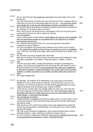 Audioscripts
NATALIE:
DAVE'
NATALIE:
OAVE:
NATALIE:
DAVE:
NATAL IE:
DAVE:
NATALIE:
DAVE:
NATALIE:
DAVE:
NATALIE:
NATALIE:
DAVE:
NATALIE:
DAVE:
NATALIE:
DAVE:
NATALIE:
108
OK. So who'd that be? The people who work there? And presumably some of the Q22
tourists too?
Yes, both those groups. So we'll have to go to the site to do that, I suppose. But we
might also do some of our interviewing away from the site — we could even contact Q23
some people here in the citv. like administrators involved in overseeina tourism
OK. So we'll need to think about our interview questions and fix times and places for
the meetings. It's all going to take a lot of time.
Mmm. And if we can, we should ask our interviewees if they can bring along some
numerical data that we can add to support our findings.
And photographs?
I think we have plenty of those already. But Dr Baker also said we have to establish Q24
with our interviewees whether we can identifv them in our case studv or whether
thev want to be anonvmous
Oh, I wouldn't have thought of that. OK, once we've gat all this information,
I suppose we have to analyse it.
Yes, put it all together and choose what's relevant to the problem we're focusing
on. and analvse that carefullv to find out if we can identifv anv trends or reoularities Q25
there. That's the main thing at this stage, rather than concentrate ng on details or lots
of facts.
OK. And then once we've analysed that, what next?
Well, then we need to think about what we do with the data we've selected to make
it as clear as possible to our readers. Things like graphs, or tables, or charts...
Right.
Then the case study itself is mostly quite standard; we begin by presenting the
problem, and giving some background, then go through the main sections, but the
thing that surprised me is that in a normal report we'd end with some suaaestions Q26
to deal with the problem or need we identified. but in a case studv we end uo with a
question or a series of questions to our readers and thev decide what ouoht to be
done.
Oh, I hadn't realised that.
So basically, the problem we're addressing in our case study of the Horton
Castle site is why so few tourists are visiting it. And we'll find out more from our
interviews, but I did find one report on the internet that suggested that one reason
might be because as far as transport goes, access is difficult.
I read that too, but that report was actually written ten years ago, when the road
there was really bad, but that's been improved now. And I think there's olentv of O27
fascinatino stuff there for a reallv oood dav out but vou'd never realise it from the
castle website — mavbe that's the Droblem.
Yes. it's reallv drv and borino.
I read somewhere a suggestion that what the castle needs is a visitor centre. So we
could have a look for some information about that an the internet. What would
we need to know?
Well, who'd use it for a start. It'd be good to know what categories the visitors fell
into too like school parties or retired people, but I think we'd have to talk to staff to
get that information.
OK. And as we're thinking of suggesting a visitor centre we'd also have to look at
potential problems. I mean, obviously it wouldn't be cheap to set up.
No, but it could be a really good investment. And as it's on a historical site it'd need Q28
to get special plannina permission. I expect. That miaht be hard.
 