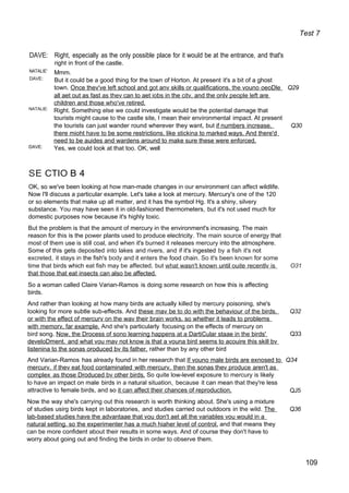 Test 7
DAVE: Right, especially as the only possible place for it would be at the entrance, and that's
right in front of the castle.
NATALIE'
DAVE:
NATALIE:
DAVE:
Mmm.
But it could be a good thing for the town of Horton. At present it's a bit of a ghost
town. Once thev've left school and got anv skills or qualifications. the vouno oeoDle Q29
all aet out as fast as thev can to aet iobs in the citv. and the onlv people left are
children and those who've retired.
Right. Something else we could investigate would be the potential damage that
tourists might cause to the castle site, I mean their environmental impact. At present
the tourists can just wander round wherever they want, but if numbers increase. Q30
there mioht have to be some restrictions. like stickina to marked ways. And there'd
need to be auides and wardens around to make sure these were enforced.
Yes, we could look at that too. OK, well
SE CTIO B 4
OK, so we've been looking at how man-made changes in our environment can affect wildlife.
Now I'll discuss a particular example. Let's take a look at mercury. Mercury's one of the 120
or so elements that make up all matter, and it has the symbol Hg. It's a shiny, silvery
substance. You may have seen it in old-fashioned thermometers, but it's not used much for
domestic purposes now because it's highly toxic.
But the problem is that the amount of mercury in the environment's increasing. The main
reason for this is the power plants used to produce electricity. The main source of energy that
most of them use is still coal, and when it's burned it releases mercury into the atmosphere.
Some of this gets deposited into lakes and rivers, and if it's ingested by a fish it's not
excreted, it stays in the fish's body and it enters the food chain. So it's been known for some
time that birds which eat fish may be affected, but what wasn't known until ouite recentlv is O31
that those that eat insects can also be affected.
So a woman called Claire Varian-Ramos is doing some research on how this is affecting
birds.
And rather than looking at how many birds are actually killed by mercury poisoning, she's
looking for more subtle sub-effects. And these mav be to do with the behaviour of the birds. Q32
or with the effect of mercurv on the wav their brain works. so whether it leads to problems
with memorv, far example. And she's particularly focusing on the effects of mercury on
bird song. Now. the Drocess of sono learning happens at a DartiCular staae in the birds'
develoDment. and what vou mav not know is that a vouna bird seems to acouire this skill bv
listenina to the sonas oroduced bv its father. rather than by any other bird
Q33
And Varian-Ramos has already found in her research that If vouno male birds are exnosed to Q34
mercurv. if thev eat food contaminated with mercurv. then the sonas thev produce aren't as
complex as those Droduced bv other birds. So quite low-level exposure to mercury is likely
to have an impact on male birds in a natural situation, because it can mean that they're less
attractive to female birds, and so it can affect their chances of reproduction. QJ5
Now the way she's carrying out this research is worth thinking about. She's using a mixture
of studies usirg birds kept in laboratories, and studies carried out outdoors in the wild. The Q36
lab-based studies have the advantaae that vou don't aet all the variables vou would in a
natural setting. so the experimenter has a much hiaher level of control. and that means they
can be more confident about their results in some ways. And of course they don't have to
worry about going out and finding the birds in order to observe them.
109
 