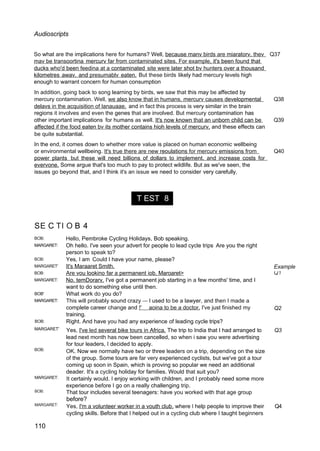 T EST 8
Audioscripts
So what are the implications here for humans? Well, because manv birds are miaratorv. thev Q37
mav be transoortina mercurv far from contaminated sites. For example, it's been found that
ducks who'd been feedina at a contaminated site were later shot bv hunters over a thousand
kilometres awav. and presumablv eaten. But these birds likely had mercury levels high
enough to warrant concern for human consumption
In addition, going back to song learning by birds, we saw that this may be affected by
mercury contamination. Well, we also know that in humans. mercurv causes developmental Q38
delavs in the acquisition of lanauaae. and in fact this process is very similar in the brain
regions it involves and even the genes that are involved. But mercury contamination has
other important implications for humans as well. It's now known that an unborn child can be Q39
affected if the food eaten bv its mother contains hioh levels of mercurv, and these effects can
be quite substantial.
In the end, it comes down to whether more value is placed on human economic wellbeing
or environmental wellbeing. It's true there are new reoulations for mercurv emissions from Q40
power plants but these will need billions of dollars to implement. and increase costs for
evervone. Some argue that's too much to pay to protect wildlife. But as we've seen, the
issues go beyond that, and I think it's an issue we need to consider very carefully.
SE C TI O B 4
BOB:
MARGARET:
BOB:
MARGARET‘
BOB:
MARGARET:
BOB'
MARGARET:
BOB:
Hello, Pembroke Cycling Holidays, Bob speaking.
Oh hello. I've seen your advert for people to lead cycle trips Are you the right
person to speak to?
Yes, I am Could I have your name, please?
It's Maraaret Smith.
Are vou lookino far a permanent iob. Maroaret>
No. temDorarv. I've got a permanent job starting in a few months' time, and I
want to do something else until then.
What work do you do?
This will probably sound crazy — I used to be a lawyer, and then I made a
complete career change and !' aoina to be a doctor. I've just finished my
training.
Right. And have you had any experience of leading cycle trips?
Example
Q2
MARGARET'
BOB:
MARGARET:
BOB:
MARGARET:
110
Yes, I've led several bike tours in Africa. The trip to India that I had arranged to Q3
lead next month has now been cancelled, so when i saw you were advertising
for tour leaders, I decided to apply.
OK. Now we normally have two or three leaders on a trip, depending on the size
of the group. Some tours are far very experienced cyclists, but we've got a tour
coming up soon in Spain, which is proving so popular we need an additional
deader. It's a cycling holiday for families. Would that suit you?
It certainly would. I enjoy working with children, and I probably need some more
experience before I go on a really challenging trip.
That tour includes several teenagers: have you worked with that age group
before?
Yes, I'm a volunteer worker in a vouth club. where I help people to improve their Q4
cycling skills. Before that I helped out in a cycling club where I taught beginners
 