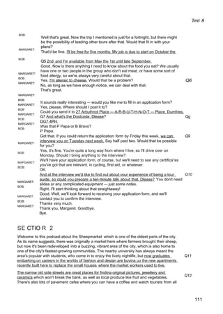 Test 8
BOB:
MARGARET:
BOB:
MARGARET!
BOB:
MARGARET:
MARGARET:
BOB:
MARGARET:
BOB'
MARGARET:
BOB:
MARGARET:
BOB:
MARGARET:
BOB'
MAPGARET:
BOB:
MARGARET:
BOB:
MARGARET:
BOB:
MARGARET:
Well that's great. Now the trip I mentioned is just for a fortnight, but there might
be the possibility of leading other tours after that. Would that fit in with your
plans?
That'd be fine. I'll be free for five months. Mv job is due to start on October the
QS 2nd and I'm available from Mav the 1st until late September.
Good. Now is there anything I need to know about the food you eat? We usually
have one or two people in the group who don't eat meat, or have some sort of
food allergy, so we're always very careful about that.
Yes, I'm alleraic to cheese. Would that be a problem? Q6
No, as long as we have enough notice, we can deal with that.
That's great.
It sounds really interesting — would you like me to fill in an application form?
Yes, please. Where should I post it to?
Could you send it to 27 Arbuthnot Place — A-R-B-U-T-H-N-O-T — Place. Dumfries.
Q7 And what's the Dostcode. Dlease? Qg
DG7 4PH.
Was that P Papa or B Bravo?
P Papa.
Got that. If you could return the application form by Friday this week, we can Q9
interview vou on Tuesdav next week. Say half past two. Would that be possible
for you?
Yes, it's fine. You're quite a long way from where I live, so I'll drive over on
Monday. Should I bring anything to the interview?
We'll have your application form, of course, but we'll need to see any certifica“es
you've got that are relevant, in cycling, first aid, or whatever.
OK.
And at the interview we'd like to find out about vour experience of being a tour Q10
auide. so could vou preoare a ten-minute talk about that. Dlease? You don't need
slides or any complicated equipment — just some notes.
Right. I'll start thinking about that straightaway!
Good. Well, we'll look forward to receiving your application form, and we'll
contact you to confirm the interview.
Thanks very much.
Thank you, Margaret. Goodbye.
Bye.
SE CTIO R 2
Welcome to this podcast about the Sheepmarket which is one of the oldest parts of the city.
As its name suggests, there was originally a market here where farmers brought their sheep,
but now it's been redeveloped into a buzzing, vibrant area of the city, which is also home to
one of the city's fastest-growing communities. The nearby university has always meant the
area's popular with students, who come in to enjoy the lively nightlife, but now graduates Q11
embarking on careers in the worlds of fashion and desian are buvina uo the new apartments
recentlv built here to replace the small houses where the market workers used to live.
The narrow old side streets are oreat places for findina original pictures, jewellery and
ceramics which won't break the bank, as well as local produce like fruit and vegetables.
There's also lots of pavement cafes where you can have a coffee and watch tourists from all
Q12
111
 