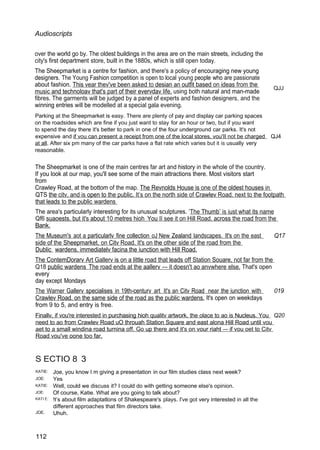 Audioscripts
over the world go by. The oldest buildings in the area are on the main streets, including the
city's first department store, built in the 1880s, which is still open today.
The Sheepmarket is a centre for fashion, and there's a policy of encouraging new young
designers. The Young Fashion competition is open to local young people who are passionate
about fashion. This vear thev've been asked to desian an outfit based on ideas from the
music and technoloav that's part of their evervdav life, using both natural and man-made
fibres. The garments will be judged by a panel of experts and fashion designers, and the
winning entries will be modelled at a special gala evening.
Parking at the Sheepmarket is easy. There are plenty of pay and display car parking spaces
on the roadsides which are fine if you just want to stay for an hour or two, but if you want
to spend the day there it's better to park in one of the four underground car parks. It's not
QJJ
expensive and if vou can present a receipt from one of the local stores, vou'II not be charged QJ4
at all. After six pm many of the car parks have a flat rate which varies but it is usually very
reasonable.
The Sheepmarket is one of the main centres far art and history in the whole of the country.
If you look at our map, you'll see some of the main attractions there. Most visitors start
from
Crawley Road, at the bottom of the map. The Revnolds House is one of the oldest houses in
QTS the citv. and is open to the public. It’s on the north side of Crawlev Road. next to the footpath
that leads to the public wardens
The area's particularly interesting for its unusual sculptures. ‘The Thumb’ is iust what its name
Qf6 suaoests. but it's about 10 metres hioh You II see it on Hill Road. across the road from the
Bank.
The Museum's aot a particularlv fine collection oJ New Zealand landscapes. It's on the east Q17
side of the Sheepmarket, on Citv Road. It's on the other side of the road from the
Dublic wardens. immediatelv facina the iunction with Hill Road.
The ContemDorarv Art Gallerv is on a little road that leads off Station Souare, not far from the
Q18 public wardens The road ends at the aallerv — it doesn't ao anvwhere else. That's open
every
day except Mondays
The Warner Gallerv specialises in 19th-centurv art It's an Citv Road near the iunction with 019
Crawlev Road. on the same side of the road as the public wardens. It's open on weekdays
from 9 to 5, and entry is free.
Finallv, if vou're interested in purchasing hioh qualitv artwork. the olace to ao is Nucleus. You Q20
need to ao from Crawlev Road uO throuah Station Square and east alona Hill Road until vou
aet to a small windina road turnina off. Go up there and it's on vour riaht — if vou oet to Citv
Road vou've oone too far.
S ECTIO 8 3
KATIE:
JOE:
KATIE:
JOE:
KATI E:
JOE.
112
Joe, you know I m giving a presentation in our film studies class next week?
Yes
Well, could we discuss it? I could do with getting someone else's opinion.
Of course, Katie. What are you going to talk about?
!t’s about film adaptatlons of Shakespeare's plays. I've got very interested in all the
different approaches that film directors take.
Uhuh.
 
