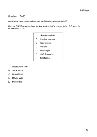 Responsibilities
A training courses
B food stocks
C first aid
D breakages
E staff discounts
F timetables
Listening
Questions 17—20
What is the responsibility of each of the following restaurant staff?
Choose FOUR answers from the box and write the correct letter, A-F, next to
Questions 17—20.
Restaurant staff
17 Joy Parkins
18 David Field
19 Dexter Wills
20 Mike Smith
13
 