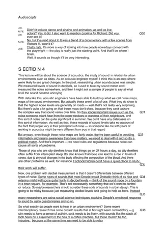 Audioscripts
JOE.
KATIE:
JOE:
KATiE:
JOE:
Didn't it include dance and sinaino and animation, as well as live
actors? Yes. it did. I also want to mention Lookina for Richard. Did vou
ever see it?
No. but I've read about it. It was a blend of a documentarv with a few scenes from
Richard III, wasn't it?
That's riaht It's more a way of looking into how people nowadays connect with
the playwright — the play is really just the starting point. And that'll be where I
finish.
Well, it sounds as though it'll be very interesting.
Q30
S ECTIO N 4
This lecture will be about the science of acoustics, the study of sound in relation to urban
environments such as cities. As an acoustic engineer myself, I think this is an area where
we're likely to see great changes. In the past, researching urban soundscapes was simple.
We measured levels of sound in decibels, so I used to take my sound meter and I
measured the noise somewhere, and then I might ask a sample of people to say at what
level the sound became annoying
With data like this, acoustic engineers have been able to build up what we call noise maps,
maps of the sound environment. But actually these aren't a lot of use. What they do show is
that the highest noise levels are generally on roads — well, that's not really very surprising.
But there's quite a lot going on that these maps don't shaw, because they can't capture
the complex way that sound varies over time. So thev ionore important issues such as the Q31
noise someone miaht hear from the ooen windows or wardens of their neighbours. and
this sort of noise can be quite significant in summer. We don't have any databases on
this sort of information. As well as that, these records of sound levels take no account of
the fact that people vary in their perceptions of noise — so someone like me with years of
working in acoustics might be very different from you in that regard
But anyway, even though these noise maps are fairly crude, thev've been useful in providing Q32
information and raisins awareness that noise matters, we need to deal with it and so it's a
political matter. And that's important — we need rules and regulations because noise can
cause all sorts of problems.
Those of you who are city-dwellers know that things go on 24 hours a day, so city-dwellers
often suffer from interrupted sleep. It's also known that noise can lead to a rise in levels of
stress, due to physical changes in the body affecting the composition of the blood. And there
are other problems as well, for instance if schoolchildren don't have a quiet place to studv.
Q3J
their work will suffer.
Now, one problem with decibel measurement is that it doesn't differentiate between different
types of noise. Some tvpes of sounds that most Deople would Drobablv think of as nice and Q34
relaxina miaht well score quite hiahlv in decibel levels — think of the sound made bv a fountain
in a town square. for example. That's not necessarily something that we'd want to control
or reduce. So maybe researchers should consider these sorts of sounds in urban design. This is
going to be tricky because just measuring decibel levels isn't going to help us here. Instead
QJ5
manv researchers are usina social science techniques studvino Deople's emotional response
to sound bv usino questionnaires and so on.
So what exactly do people want to hear in an urban environment? Some recent
interdisciplinary research has come out with results that at first sight seem contradictory — g Q36
citv needs to have a sense of activitv. so it needs to be livelv. with sounds like the clack of
hioh heels on a Davement or the hiss of a coffee machine, but these mustn't be too
intrusive. because at the same time we need to be able to relax
 