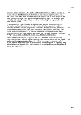 Test 8
One of the maior problems in achievina this will be aettino architects and town planners to Q37
use the research. Apart from studvina the basics of acoustics. these people receive verv
little trainina in this area. But in fact they should be regarding sound as an opportunity to add
to the experience of urban living, whereas at present they tend to see it as something to be
avoided or reduced as far as possible, or something that's just a job for engineers like the
street drainage system.
What's needed is for noise in cities to be regarded as an aesthetic quality, as something
that has the qualities of an art form. If we acknowledge this, then we urgently need to
know what governs it and how designers can work with it. We need to develop a complex Q38
understandino of manv factors. What is the relationshio between sound and culture? What
can we learn from disciplines such as psychology about the way that sound interacts with
human development and social relationships, and the way that sound affects our thought and
feelings? Can we learn anvthino from phvsics about the nature of sound itself? Q39
Today's powerful technologies can also help us. To show us their ideas and help us to
imagine the effect their buildings will have, architects and town planners alreadv use virtual Q40
realitv — but these proarams are silent. In the future such programs could use realistic
sounds, meaning that soundscapes could be explored before being built. So hopefully, using
the best technology we can lay our hands on, the city of the future will be a pleasure to the
ears as well as the eyes.
115
 