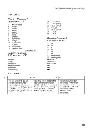 Listening and Reading Answer Keys
REA DIN G
Reading Passage 1,
Questions 1-13
1 NOT GIVEN
2 FALSE
3 FALSE
4 TRUE
5 TRUE
6 taste
7 cheaper
8 convenient
9 image
10 sustainable
11 recycled
12 biodiversity
13 desertification
giasuieIts.vn
Reading Passage
2, Questions 1W26
20 educational
21 Trainspotting
22 NOT GIVEN
23 FALSE
24 NOT GIVEN
25 TRUE
26 TRUE
Reac/ing Passage 3,
Questions 27-40
27 vi
28 viii
29 ii
30 iv
31 iii
32 vii
33 fire science
34 investigators
antiques 35
evidence
triumph 36
prosecution
information 37
NOT GIVEN
contact/meetings 38
YES
hunt/desire 39
NO
aimless/empty 40
NO
If you score ...
0—15 16—25 26—40
you are unlikely to get an
acceptable score under
examination conditions and
we recommend that you spend
a lot of time improving your
English before you take IELTS.
you may get an acceptable
score under examination
conditions but we recommend
that you think about having
more practice or lessons
before you take IELTS.
you are likely to get an
acceptable score under
examination conditions but
remember that different
institutions will find
different scores
acceptable.
117
 