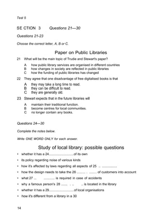 Test 5
SE CTION 3 Questions 21—30
Ouestions 21-23
Choose the correct letter, A, B or C.
Paper on Public Libraries
21 What will be the main topic of Trudie and Stewart's paper?
A how public library services are organised in different countries
B how changes in society are reflected in public libraries
C how the funding of public libraries has changed
22 They agree that one disadvantage of free digitalised books is that
A they may take a long time to read.
B they can be difficult to read.
C they are generally old.
23 Stewart expects that in the future libraries will
A maintain their traditional function.
B become centres for local communities.
C no longer contain any books.
Questions 24—30
Complete the notes below.
Write ONE WORD ONLY for each answer.
Study of local library: possible questions
• whether it has a 24...........................of its own
• its policy regarding noise of various kinds
• how it's affected by laws regarding all aspects of 25 .. .................
• how the design needs to take the 26 ......... . ........ of customers into account
• what 27 ... ............ is required in case of accidents
• why a famous person's 28 ....... . .. .. is located in the library
• whether it has a 29...........................of local organisations
• how it's different from a library in a 30
14
 
