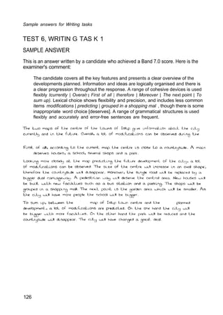 Sample answers for Writing tasks
TEST 6, WRITIN G TAS K 1
SAMPLE ANSWER
This is an answer written by a candidate who achieved a Band 7.0 score. Here is the
examiner's comment:
The candidate covers all the key features and presents a clear overview of the
developments planned. Information and ideas are logically organised and there is
a clear progression throughout the response. A range of cohesive devices is used
flexibly tcurrently | Overal! I First of all | therefore | Moreover | The next point | To
sum up). Lexical choice shows flexibility and precision, and includes less common
items modifications | predicting | grouped in a shopping mal , though there is some
inappropriate word choice [deserves]. A range of grammatical structures is used
flexibly and accurately and error-free sentences are frequent.
126
 