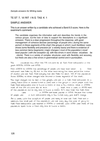 9
9
9
3
Sample answers for Writing tasks
TE ST 7, ñ/ RIT I N G TAS K 1
SAMPLE ANSWER
This is an answer written by a candidate who achieved a Band 6.5 score. Here is the
examiner's comment:
The candidate organises the information well and describes the trends in the
various groups, but the lack of data to support the descriptions is a significant
omission. There is a clear progression throughout the response, with good
management of cohesive devices percentage of people who | during the same
period | in these segments of the chad | the groups in which | such facilities). Lexis
shows some flexibility and precision [or a weekly basis) and there is evidence of
less common items tsegments | major changes | most of the population | most/
least popular | with the exception o§, with few errors in word choice visualises be
clients). There is a variety of complex structures used with flexibility and accuracy,
but there are also a few errors in grammatical control and in punctuation.
128
9
 