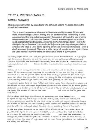 Samp/e answers for Writing tasks
TE ST 7, WRITIN G TAS K 2
SAMPLE ANSWER
This is an answer written by a candidate who achieved a Band 7.5 score. Here is the
examiner's comment:
This is a good response which would achieve an even higher score if there was
more focus on large sUms of money and on between c/lies. The writing is well
organised and there is a clear progression throughout, although the use of some
cohesive devices could be more flexible. There is a wide range of vocabulary,
used appropriately and naturally, preferred method of transpodation | leave the
driving to the professional | more affordable | ever-expanding urban populations
embrace the idea o , but some spelling errors are noted tCommunters | whill |
cheif ammount | busses). There is a wide range of structures and again, these
are used flexibly, however there are occasional errors in punctuation.
129
cmiv
3
 