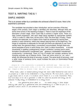 3
Sample answers for Writing tasks
www.hasanboy.uz dan olindi
Telegram kanal : @uzteachers
TEST 8, NRITING TAS & 1
SAMPLE ANSWER
This is an answer written by a candidate who achieved a Band 6.0 score. Here is the
examiner's comment:
The candidate has provided a clear introduction and an overview of the key
stages of the process. Each stage is identified and described, although there are
some minor errors in the reporting of stage 5. There is room for expansion of the
description of each stage, which could help to achieve a higher score. There is a
clear overall progression, with each stage being signalled by appropriate markers
/lFSt | in order to | After that | At this point | Then, the final step | Finally). These
markers are adequate, but a higher score might be achieved by varying their
position in each sentence, rather than always placing them at the beginning. The
range of vocabulary is adequate for the task and there are attempts to use more
variety here five general steps | connected | accumulated, though there are
some examples of error in word choice box / tank | a cite/e movements a circular
movement], in spelling undergrownd | trough | conteiner | sumary) and in word
formation tcondensered I condensed ] gas gaseous | trasladated I transferred?
condensering I condensing]. There is a mix of simple and complex sentence forms,
including accurate use of passive forms. There are some errors [a / an | who I
what], but otherwise the level of accuracy is good. The same level of accuracy, over
a wider range of sentence forms, would increase the score on Grammatical Range
and Accuracy.
dvcgrox sH s for elecLrcccLj cs produced Ay eOLVrrnOl ener Pete ere Ave
eneroj 5Lep5 un LHcs poce55. Lcr5L, un O bc hDm connected ondergroind, cotd igLer ct
dcc ctqLed cn Ofder Lo be porn d den about i.5 <w.
130
 