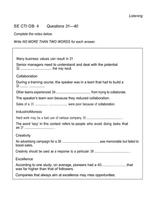 Listening
SE CTI OB 4 Questions 31—40
Complete the notes below.
Write NO MORE THAN TWO WORDS for each answer.
Many business values can result in 31
Senior managers need to understand and deal with the potential
32 .......................................... that may result.
Collaboration
During a training course, the speaker was in a team that had to build a
33 ............ .......................
Other teams experienced 34......................................... from trying to collaborate.
The speaker's team won because they reduced collaboration.
Sales of a 35 ................ ....................,.. were poor because of collaboration.
IndustrioMsness
Hard work may be a bad use of various company 36 ........................................... .
The word ‘lazy‘ in this context refers to people who avoid doing tasks that
are 37 ........................................... .
Creativity
An advertising campaign for a 38 ........................................... was memorable but failed to
boost sales.
Creativity should be used as a response to a particular 39 ........................................... .
Excellence
According to one study, on average, pioneers had a 40.........................that
was far higher than that of followers.
Companies that always aim at excellence may miss opportunities.
 