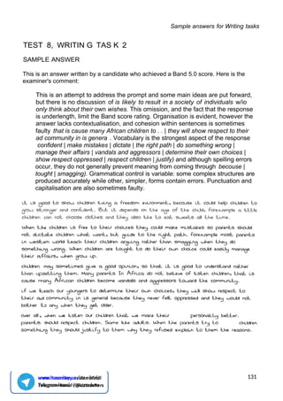 Sample answers for Writing tasks
TEST 8, WRITIN G TAS K 2
SAMPLE ANSWER
This is an answer written by a candidate who achieved a Band 5.0 score. Here is the
examiner's comment:
This is an attempt to address the prompt and some main ideas are put forward,
but there is no discussion of is likely to result in a society of individuals w/io
only think about their own wishes. This omission, and the fact that the response
is underlength, limit the Band score rating. Organisation is evident, however the
answer lacks contextualisation, and cohesion within sentences is sometimes
faulty that is cause many African children to . . | they will show respect to their
ad community in is genera . Vocabulary is the strongest aspect of the response
confident | make mistakes | dictate | the right path | do something wrong |
manage their affairs | vandals and aggressors | determine thelr own choices |
show respect oppressed | respect chlldren | justify) and although spelling errors
occur, they do not generally prevent meaning from coming through becouse |
tought | smagging). Grammatical control is variable: some complex structures are
produced accurately while other, simpler, forms contain errors. Punctuation and
capitalisation are also sometimes faulty.
131
www.hasanboy.uz dan olindi
Telegram kanal : @uzteachers
 