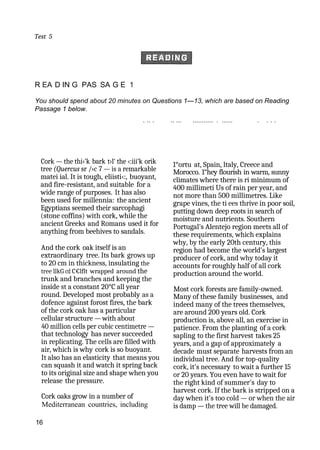 Test 5
R EA D IN G PAS SA G E 1
You should spend about 20 minutes on Questions 1—13, which are based on Reading
Passage 1 below.
. .. . .. ... ........... . ...... . . . .
Cork — the thi‹'k bark t›l‘ the ‹:iii‘k orik
tree (Quercus sr /›c 7 — is a remarkable
matei ial. It is tough, eliisti‹:, buoyant,
and fire-resistant, and suitable for a
wide range of purposes. It has also
been used for millennia: the ancient
Egyptians seemed their sarcophagi
(stone coffins) with cork, while the
ancient Greeks and Romans used it for
anything from beehives to sandals.
And the cork oak itself is an
extraordinary tree. Its bark grows up
to 20 cm in thickness, insulating the
tree llkG cd C€lflt wrapped around the
trunk and branches and keeping the
inside st a constant 20°C all year
round. Developed most probably as a
dofence against forost fires, the bark
of the cork oak has a particular
cellular structure — with about
40 million cells per cubic centimetre —
that technology has never succeeded
in replicating. The cells are filled with
air, which is why cork is so buoyant.
It also has an elasticity that means you
can squash it and watch it spring back
to its original size and shape when you
release the pressure.
Cork oaks grow in a number of
Mediterranean countries, including
16
1°ortu at, Spain, ltaly, Creece and
Morocco. 1“hey flourish in warm, sunny
climates where there is ri minimum of
400 millimeti Us of rain per year, and
not more than 500 millimetres. Like
grape vines, the ti ees thrive in poor soil,
putting down deep roots in search of
moisture and nutrients. Southern
Portugal's Alentejo region meets all of
these requirements, which explains
why, by the early 20th century, this
region had become the world's largest
producer of cork, and why today it
accounts for roughly half of all cork
production around the world.
Most cork forests are family-owned.
Many of these family businesses, and
indeed many of the trees themselves,
are around 200 years old. Cork
production is, above all, an exercise in
patience. From the planting of a cork
sapling to the first harvest takes 25
years, and a gap of approximately a
decade must separate harvests from an
individual tree. And for top-quality
cork, it's necessary to wait a further 15
or 20 years. You even have to wait for
the right kind of summer's day to
harvest cork. If the bark is stripped on a
day when it's too cold — or when the air
is damp — the tree will be damaged.
 