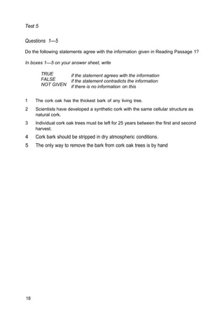 Test 5
Questions 1—5
Do the following statements agree with the information given in Reading Passage 1?
In boxes 1—5 on your answer sheet, write
TRUE
FALSE
NOT GIVEN
if the statement agrees with the information
if the statement contradicts the information
if there is no information on this
1 The cork oak has the thickest bark of any living tree.
2 Scientists have developed a synthetic cork with the same cellular structure as
natural cork.
3 Individual cork oak trees must be left for 25 years between the first and second
harvest.
4 Cork bark should be stripped in dry atmospheric conditions.
5 The only way to remove the bark from cork oak trees is by hand
18
 