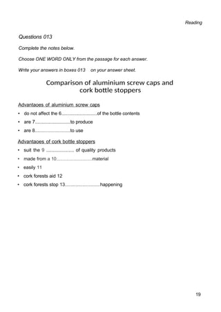 Reading
Questions 013
Complete the notes below.
Choose ONE WORD ONLY from the passage for each answer.
Write your answers in boxes 013 on your answer sheet.
Comparison of aluminium screw caps and
cork bottle stoppers
Advantaoes of aluminium screw caps
• do not affect the 6...........................of the bottle contents
• are 7..........................to produce
• are 8..........................to use
Advantaoes of cork bottle stoppers
• suit the 9 ..................... of quality products
• made from a 10...........................material
• easily 11
• cork forests aid 12
• cork forests stop 13..........................happening
19
 