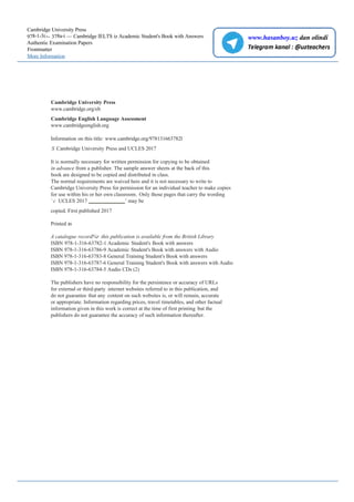 Cambridge University Press
978-1-3i>- 378a-i — Cambridge IELTS iz Academic Student's Book with Answers
Authentic Examination Papers
Frontmatter
More Information
Cambridge University Press
www.cambridge.org/elt
Cambridge English Language Assessment
www.cambridgeenglish.org
Information on this title: www.cambridge.org/978131663782l
S Cambridge University Press and UCLES 2017
It is normally necessary for written permission for copying to be obtained
in advance from a publisher. The sample answer sheets at the back of this
book are designed to be copied and distributed in class.
The normal requirements are waived here and it is not necessary to write to
Cambridge University Press for permission for an individual teacher to make copies
for use within his or her own classroom. Only those pages that carry the wording
’ c UCLES 2017 ’ may be
copied. First published 2017
Printed in
A catalogue record%r this publication is available from the British Library
ISBN 978-1-316-63782-1 Academic Student's Book with answers
ISBN 978-1-316-63786-9 Academic Student's Book with answers with Audio
ISBN 978-1-316-63783-8 General Training Student's Book with answers
ISBN 978-1-316-63787-6 General Training Student's Book with answers with Audio
ISBN 978-1-316-63784-5 Audio CDs (2)
The publishers have no responsibility for the persistence or accuracy of URLs
for external or third-party internet websites referred to in this publication, and
do not guarantee that any content on such websites is, or will remain, accurate
or appropriate. Information regarding prices, travel timetables, and other factual
information given in this work is correct at the time of first printing but the
publishers do not guarantee the accuracy of such information thereafter.
www.hasanboy.uz dan olindi
 