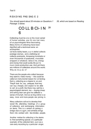 Test 5
R EA DI NG PAS SAG E 2
You should spend about 20 minutes on Questions 1 26, which are based on Reading
Passage 2 below.
CO LL B CI- I N
6
Collecting must be one o( the most varied
of human activities, ana it’s one tnat many
of us psycnologists Nina fascinating.
Many forms of collecting have been
dignified with a technical name: an
archtophilist
col lects teddy bears, a p ni atelist collects
postage stamps, and a deltiolog ist
collects postcards. Amassing hundreds or
even thousands of postcards, cnocolate
wrappers or whatever, takes ti me, energy
and money that could surely De put to
mucn more productive use. And yet there
are millions of collectors around the world.
Why do th ey do it?
There are the people who collect because
tney want to make money — this could be
called an instrumental reason for col lecting;
that is, collecting as a means to an end.
They'll look for, say, antiques that tney
can buy cheaply and expect to be able
to selI at a profit. But there may well be a
psycno!ogica! element, too — buying cheap
and sel!ing dear can give tne collector a
sense of triumph. And as se ling online is so
easy, more and more people are joining in.
Many collectors coll ect to develop their
socia! life, attending meetings of a group
of collectors and exchanging information
on items. This is a variant on joining a
bridge club or a gym, and similarly brings
them into contact witn ike-mindeo people.
Another motive for collecting is the desire
to find something special, or a particular
example of the collected item, sucn as a
rare early recording by a particular singer.
20
 