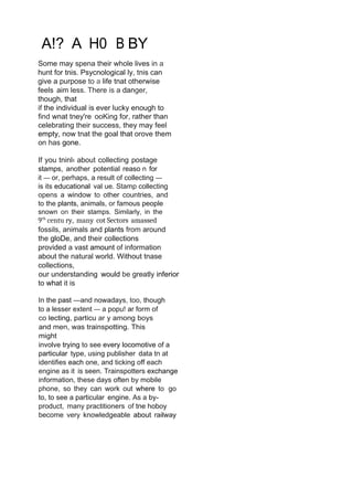 A!? A H0 B BY
Some may spena their whole lives in a
hunt for tnis. Psycnological ly, tnis can
give a purpose to a life tnat otherwise
feels aim less. There is a danger,
though, that
if the individual is ever lucky enough to
find wnat tney're ooKing for, rather than
celebrating their success, they may feel
empty, now tnat the goal that orove them
on has gone.
If you tninl‹ about collecting postage
stamps, another potential reaso n for
it — or, perhaps, a result of collecting —
is its educational val ue. Stamp collecting
opens a window to other countries, and
to the plants, animals, or famous people
snown on their stamps. Similarly, in the
9’h
centu ry, many cot Sectors amassed
fossils, animals and plants from around
the gloDe, and their collections
provided a vast amount of information
about the natural world. Without tnase
collections,
our understanding would be greatly inferior
to what it is
In the past —and nowadays, too, though
to a lesser extent — a popu! ar form of
co lecting, particu ar y among boys
and men, was trainspotting. This
might
involve trying to see every locomotive of a
particular type, using publisher data tn at
identifies each one, and ticking off each
engine as it is seen. Trainspotters exchange
information, these days often by mobile
phone, so they can work out where to go
to, to see a particular engine. As a by-
product, many practitioners of tne hoboy
become very knowledgeable about railway
 