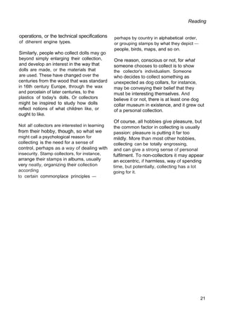 Reading
operations, or the technical specifications
of diherent engine types.
Similarly, people who collect dolls may go
beyond simply enlarging their collection,
and develop an interest in the way that
dolls are made, or the materials that
are used. These have changed over the
centuries from the wood that was standard
in 16th century Europe, through the wax
and porcelain of later centuries, to the
plastics of today's dolls. Or collectors
might be inspired to study how dolls
reflect notions of what children like, or
ought to like.
Not al! collectors are interested in learning
from their hobby, though, so what we
might call a psychological reason for
collecting is the need for a sense of
control, perhaps as a way of dealing with
insecurity. Stamp collectors, for instance,
arrange their stamps in albums, usually
very neatly, organizing their collection
according
to certain commonplace principles —
perhaps by country in alphabetical order,
or grouping stamps by what they depict —
people, birds, maps, and so on.
One reason, conscious or not, for what
someone chooses to collect is to show
the collector's individualism. Someone
who decides to collect something as
unexpected as dog collars, for instance,
may be conveying their belief that they
must be interesting themselves. And
believe it or not, there is at least one dog
collar museum in existence, and it grew out
of a personal collection.
Of course, all hobbies give pleasure, but
the common factor in collecting is usually
passion: pleasure is putting it far too
mildly. More than most other hobbies,
collecting can be totally engrossing,
and can give a strong sense of personal
fulfilment. To non-collectors it may appear
an eccentric, if harmless, way of spending
time, but potentially, collecting has a lot
going for it.
21
 