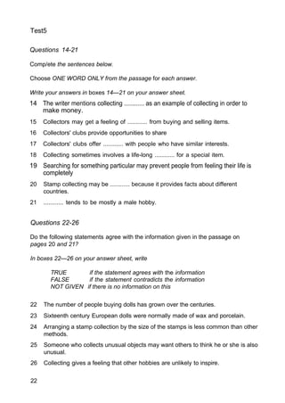 Test5
Questions 14-21
Comp/ete the sentences below.
Choose ONE WORD ONLY from the passage for each answer.
Write your answers in boxes 14—21 on your answer sheet.
14 The writer mentions collecting ............ as an example of collecting in order to
make money.
15 Collectors may get a feeling of ............ from buying and selling items.
16 Collectors' clubs provide opportunities to share
17 Collectors' clubs offer ............ with people who have similar interests.
18 Collecting sometimes involves a life-long ............ for a special item.
19 Searching for something particular may prevent people from feeling their life is
completely
20 Stamp collecting may be ............ because it provides facts about different
countries.
21 ............ tends to be mostly a male hobby.
Questions 22-26
Do the following statements agree with the information given in the passage on
pages 20 and 21?
In boxes 22—26 on your answer sheet, write
TRUE if the statement agrees with the information
FALSE if the statement contradicts the information
NOT GIVEN if there is no information on this
22 The number of people buying dolls has grown over the centuries.
23 Sixteenth century European dolls were normally made of wax and porcelain.
24 Arranging a stamp collection by the size of the stamps is less common than other
methods.
25 Someone who collects unusual objects may want others to think he or she is also
unusual.
26 Collecting gives a feeling that other hobbies are unlikely to inspire.
22
 