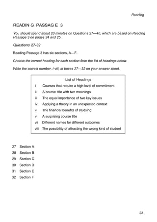 List of Headings
i Courses that require a high level of commitment
ii A course title with two meanings
iii The equal importance of two key issues
iv Applying a theory in an unexpected context
v The financial benefits of studying
vi A surprising course title
vii Different names for different outcomes
viii The possibility of attracting the wrong kind of student
Reading
READIN G PASSAG E 3
You should spend about 20 minutes on Questions 27—40, which are based on Reading
Passage 3 on pages 24 and 25.
Questions 27-32
Reading Passage 3 has six sections, A—F.
Choose the correct heading for each section from the list of headings below.
Write the correct number, i-viii, in boxes 27—32 on your answer sheet.
27 Section A
28 Section B
29 Section C
30 Section D
31 Section E
32 Section F
23
 