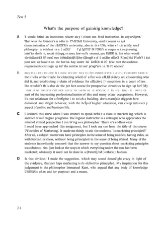 Test 5
What's the purpose of gainirig knowledge?
A ‘I would fotind an instittition wlacrc an y ( ci‘son can fi nd insti'uction in any srihject.’
That w‹is the founder's n r›tto to C?‹HTlell University, ‹and it seems an apt
characterization of the cl IdClCId t un ivcrsity, also in th e USA, wlaei e I ciii rciitly teacl
philosophy. A stticlcnt ca n [ re[Ö{}}‘ 1‘ gl Cg1l’ÜÜJ‘ lN l‘GSOi*t nr anagcn en t, en gr neering,
intei'ior desik ri , accoti ri tinpg, rn ners, law en Fr cement, you UilUÜ it. lint what would
tlJe foL1nde1‘3 fJf thesC two il4StitLltiolJS lJilve £lJougl4 t of il coLllse cilllcCl ‘A1’soiJ fo1’ Pl‘ofit’? I kid
your not: we laave it on the foot ks. Any under lüI LltlËCb W 3Ü JilVc heet the academic
requirements ciiri sign up tol‘ the corii‘se iri oui‘ pi‘ogi“arn in ‘fi i“c science’.
B BLEU ff1)J y, UN C CU Ll l‘SC ÎS 1.12 tCld CCI CO1’ l'CJ S CC t Î VC UNSO13 l lJ VCS t 1 ‹lf O1's , W)3 O CWIFI Cñ DU 3J
the ti’icl‹s or the ti‘aclc for cletecting wlietl ci’ a fire w‹is cJLlif ci‹itcly set, cliscovcring who
did it, and establishing :i chain of evîdence for effcctive [> osecrition in a court of law.
But wouldn't th is also de the per fect course for prospective ‹4rsonists to sign up for? My
O1Ht 15 ISO t DU C1’1 f 1ClZf° il CH C1J3 l C l'O 1 •l1TlS 11ä l'C SCÎCU CC: f Ùy ‹1l’C I JJä ) y WC COlTl C CS
part of the increasiiag professionalization of this and many otlaer occupations. Howevei,
it's not unkriown for a firefighte i to toi ch a building. doris exam[ale stiggests how
dishonest and illegal behavior, wirh the heÎp of laiglier education, can ci'eep into ever y
aspect of public and business life.
I i‘ealized this anew when I was invitecl to speak befoi'e a class in marketi lag, which is
another of our ciegree pi‘ograms. The regular insti'iictor is a colleague who appreciates the
mind of ethical perspective I can bi'ing as a philosopher. There ai‘e endless ways
I could have approached this assignment, but I took my cue from the title of thc course:
‘Pi‘inciples of Marketing’. lt made me thinly to ash the students, ‘1s marketing principled?’
After all, a subject matter can have pi‘inciples in the sense of being codified, having rules, as
with football or chess, without being pi'incip1ed in the sense of being ethical. Many of the
students immediately assumed that the answer to my question about markcting principles
was obvious: rim. Just look at the ways in which everything under the sun has been
marketed; obviously it need not lie done in a QrznciQ/cd (=ethical) fashion.
Is that obvious! I made the suggestion, which may sound downi'ight crazy in light of
the evidence, that per haps marketing is by definition principled. My inspiration for this
judgement is the philosopher Immanuel Kant, who argued that any body of knowledge
COIlSiSts of an end (or purpose) and a means.
24
 