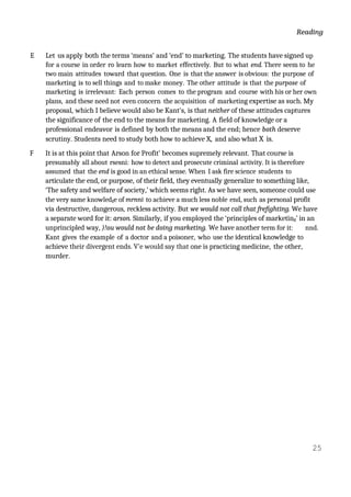 Reading
E Let us apply both the terms ‘means’ and ‘end’ to marketing. The students have signed up
for a course in order ro learn how to market effectively. But to what end. There seem to he
two main attitudes toward that question. One is that the answer is obvious: the purpose of
marketing is to sell things and to make money. The other attitude is that the purpose of
marketing is irrelevant: Each person comes to the program and course with his or her own
plans, and these need not even concern the acquisition of marketing expertise as such. My
proposal, which I believe would also be Kant's, is that neither of these attitudes captures
the significance of the end to the means for marketing. A field of knowledge or a
professional endeavor is defined by both the means and the end; hence both deserve
scrutiny. Students need to study both how to achieve X, and also what X is.
F It is at this point that Arson for Profit’ becomes supremely relevant. That course is
presumably all about rsesni: how to detect and prosecute criminal activity. It is therefore
assumed that the end is good in an ethical sense. When I ask fire science students to
articulate the end, or purpose, of their field, they eventually generalize to something like,
‘The safety and welfare of society,’ which seems right. As we have seen, someone could use
the very same knowledge of mrnni to achieve a much less noble end, such as personal profit
via destructive, dangerous, reckless activity. But we would not call that frefighting. We have
a separate word for it: arson. Similarly, if you employed the ‘principles of marketing’ in an
unprincipled way, )!ou would not be doing marketing. We have another term for it: nnd.
Kant gives the example of a doctor and a poisoner, who use the identical knowledge to
achieve their divergent ends. V'e would say that one is practicing medicine, the other,
murder.
25
 