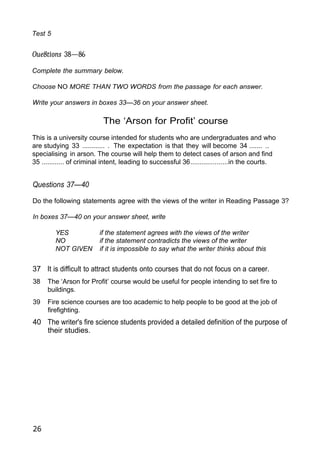 Test 5
Oue8tions 38—86
Complete the summary below.
Choose NO MORE THAN TWO WORDS from the passage for each answer.
Write your answers in boxes 33—36 on your answer sheet.
The ‘Arson for Profit’ course
This is a university course intended for students who are undergraduates and who
are studying 33 ............ . The expectation is that they will become 34 ....... ..
specialising in arson. The course will help them to detect cases of arson and find
35 ............ of criminal intent, leading to successful 36....................in the courts.
Questions 37—40
Do the following statements agree with the views of the writer in Reading Passage 3?
In boxes 37—40 on your answer sheet, write
YES if the statement agrees with the views of the writer
NO if the statement contradicts the views of the writer
NOT GIVEN if it is impossible to say what the writer thinks about this
37 It is difficult to attract students onto courses that do not focus on a career.
38 The ‘Arson for Profit’ course would be useful for people intending to set fire to
buildings.
39 Fire science courses are too academic to help people to be good at the job of
firefighting.
40 The writer's fire science students provided a detailed definition of the purpose of
their studies.
26
 