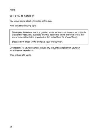 Test 5
W R I TIN G TAS K 2
You should spend about 40 minutes on this task.
Write about the following topic:
Some people believe that it is good to share as much information as possible
in scientific research, business and the academic world. Others believe that
some information is too important or too valuable to be shared freely.
Discuss both these views and give your own opinion.
Give reasons for your answer and include any relevant examples from your own
knowledge or experience.
Write at least 250 words.
28
 