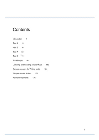 Contents
Introduction 4
Test 5 10
Test 6 30
Test 7 53
Test 8 74
Audioscripts 95
Listening and Reading Answer Keys 116
Sample answers for Writing tasks 124
Sample answer sheets 132
Acknowledgements 136
3
 