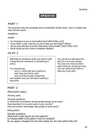 Speaking
PART 1
The examiner asks the candidate about him/herself, his/her home, work or studies and
other familiar topics.
EXAMPLE
Health
• Is it important to you to eat healthy food? [Why?/Why not?]
• If you catch a cold, what do you do to help you feel better? [Why?]
• Do you pay attention to public information about health? [Why?/Why not?]
• What could you do to have a healthier lifestyle?
PA RT 2
You will have to talk about the
topic for one to two minutes.
You have one minute to think
about what you are going to say.
You can make some notes to
help you if you wish.
PART 3
Discussion topics:
Arriving early
Example questions:
In what kinds of situations should people always arrive early?
How important it is to arrive early in your country?
How can modern technology help people to arrive early?
Being patient
Example questions:
What kinds of jobs require the most patience?
Is it always better to be patient in work (or studies)?
Do you agree or disagree that the older people are, the more patient they are?
29
Describe an occasion when you had to wait
a long time for someone or something to
arrive.
You should say:
who or vvhQt yoM were waiting for
how long you had to wait
why you had to wait a long time
and explain how you felt about waiting a
long time.
 