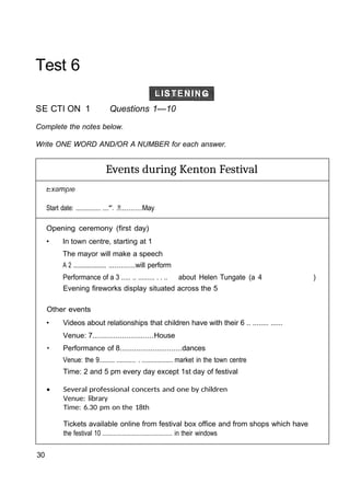 Test 6
SE CTI ON 1 Questions 1—10
Complete the notes below.
Write ONE WORD AND/OR A NUMBER for each answer.
Events during Kenton Festival
Start date: ................ ....*'. .!!..........May
Opening ceremony (first day)
• In town centre, starting at 1
The mayor will make a speech
A 2 ....................... .............will perform
Performance of a 3 ..... .. ......... . . .. about Helen Tungate (a 4 )
Evening fireworks display situated across the 5
Other events
• Videos about relationships that children have with their 6 .. ........ ......
Venue: 7.............................House
• Performance of 8..............................dances
Venue: the 9......... ........... . .................. market in the town centre
Time: 2 and 5 pm every day except 1st day of festival
• Several professional concerts and one by children
Venue: library
Time: 6.30 pm on the 18th
Tickets available online from festival box office and from shops which have
the festival 10 ........................................... in their windows
30
 