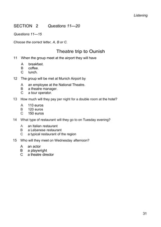 Listening
SECTION 2 Questions 11—20
Questions 11—15
Choose the correct letter, A, B or C.
Theatre trip to Ounish
11 When the group meet at the airport they will have
A breakfast.
B coffee.
C lunch.
12 The group will be met at Munich Airport by
A an employee at the National Theatre.
B a theatre manager.
C a tour operator.
13 How much will they pay per night for a double room at the hotel?
A 110 euros
B 120 euros
C 150 euros
14 What type of restaurant will they go to on Tuesday evening?
A an Italian restaurant
B a Lebanese restaurant
C a typical restaurant of the region
15 Who will they meet on Wednesday afternoon?
A an actor
B a playwright
C a theatre director
31
 