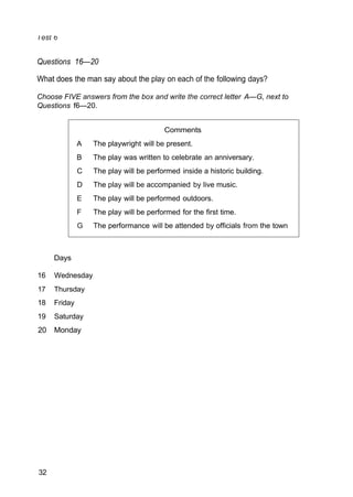 Comments
A The playwright will be present.
B The play was written to celebrate an anniversary.
C The play will be performed inside a historic building.
D The play will be accompanied by live music.
E The play will be performed outdoors.
F The play will be performed for the first time.
G The performance will be attended by officials from the town
Questions 16—20
What does the man say about the play on each of the following days?
Choose FIVE answers from the box and write the correct letter A—G, next to
Questions f6—20.
Days
16 Wednesday
17 Thursday
18 Friday
19 Saturday
20 Monday
32
 