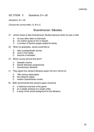 Listening
SE CTION 3 Questions 21—30
Questions 21—25
Choose the correct letter, A, B or C.
Scandinavian S&odies
21 James chose to take Scandinavian Studies because when he was a child
A he was often taken to Denmark.
B his mother spoke to him in Danish.
C a number of Danish people visited his family.
22 When he graduates, James would like to
A take a postgraduate course.
B work in the media.
C become a translator.
23 Which course will end this term?
A Swedish cinema
B Danish television programmes
C Scandinavian literature
24 They agree that James's literature paper this term will be on
A 19th century playwrights.
B the Icelandic sagas.
C modern Scandinavian novels.
25 Beth recommends that James's paper should be
A a historical overview of the genre.
B an in-depth analysis of a single writer.
C a study of the social background to the literature.
33
 