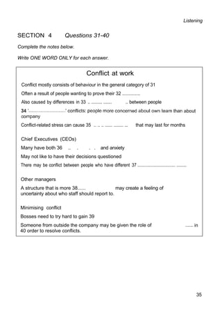 Listening
SECTION 4 Questions 31-40
Complete the notes below.
Write ONE WORD ONLY for each answer.
Conflict at work
Conflict mostly consists of behaviour in the general category of 31
Often a result of people wanting to prove their 32 ..............
Also caused by differences in 33 .. ......... ....... .. between people
Conflict-related stress can cause 35 .. .. .. ...... ........ ... that may last for months
Chief Executives (CEOs)
Many have both 36 .. . . . and anxiety
May not like to have their decisions questioned
There may be conflict between people who have different 37 ................................. .........
Other managers
A structure that is more 38...... may create a feeling of
uncertainty about who staff should report to.
Minimising conflict
Bosses need to try hard to gain 39
Someone from outside the company may be given the role of
40 order to resolve conflicts.
35
 