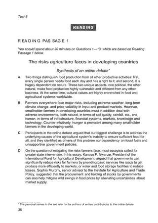 Test 6
R EA D IN G PAS SAG E 1
You should spend about 20 minutes on Questions 1—13, which are based on Reading
Passage 1 below.
The risks agriculture faces in developing countries
Synthesis of an online debate”
A Two things distinguish food production from all other productive activities: first,
every single person needs food each day and has a right to it; and second, it is
hugely dependent on nature. These two unique aspects, one political, the other
natural, make food production highly vulnerable and different from any other
business. At the same time, cultural values are highly entrenched in food and
agricultural systems worldwide.
B Farmers everywhere face major risks, including extreme weather, long-term
climate change, and price volatility in input and product markets. However,
smallholder farmers in developing countries must in addition deal with
adverse environments, both natural, in terms of soil quality, rainfall, etc., and
human, in terms of infrastructure, financial systems, markets, knowledge and
technology. Counter-intuitively, hunger is prevalent among many smallholder
farmers in the developing world.
Participants in the online debate argued that our biggest challenge is to address the
underlying causes of the agricultural system's inability to ensure sufficient food for
all, and they identified as drivers of this problem our dependency on fossil fuels and
unsupportive government policies.
D On the question of mitigating the risks farmers face, most essayists called for
greater state intervention. In his essay, Kanayo F. Nwanze, President of the
International Fund for Agricultural Development, argued that governments can
significantly reduce risks for farmers by providing basic services like roads to get
produce more efficiently to markets, or water and food storage facilities to reduce
losses. Sophia Murphy, senior advisor to the Institute for Agriculture and Trade
Policy, suggested that the procurement and holding of stocks by governments
can also help mitigate wild swings in food prices by alleviating uncertainties about
market supply.
* The personal names in the text refer to the authors of written contributions to the online debate
36
 