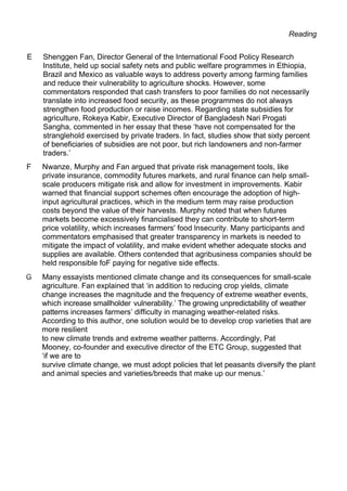 Reading
E Shenggen Fan, Director General of the International Food Policy Research
Institute, held up social safety nets and public welfare programmes in Ethiopia,
Brazil and Mexico as valuable ways to address poverty among farming families
and reduce their vulnerability to agriculture shocks. However, some
commentators responded that cash transfers to poor families do not necessarily
translate into increased food security, as these programmes do not always
strengthen food production or raise incomes. Regarding state subsidies for
agriculture, Rokeya Kabir, Executive Director of Bangladesh Nari Progati
Sangha, commented in her essay that these ‘have not compensated for the
stranglehold exercised by private traders. In fact, studies show that sixty percent
of beneficiaries of subsidies are not poor, but rich landowners and non-farmer
traders.’
F Nwanze, Murphy and Fan argued that private risk management tools, like
private insurance, commodity futures markets, and rural finance can help small-
scale producers mitigate risk and allow for investment in improvements. Kabir
warned that financial support schemes often encourage the adoption of high-
input agricultural practices, which in the medium term may raise production
costs beyond the value of their harvests. Murphy noted that when futures
markets become excessively financialised they can contribute to short-term
price volatility, which increases farmers' food lnsecurity. Many participants and
commentators emphasised that greater transparency in markets is needed to
mitigate the impact of volatility, and make evident whether adequate stocks and
supplies are available. Others contended that agribusiness companies should be
held responsible foF paying for negative side effects.
Many essayists mentioned climate change and its consequences for small-scale
agriculture. Fan explained that ‘in addition to reducing crop yields, climate
change increases the magnitude and the frequency of extreme weather events,
which increase smallholder vulnerability.’ The growing unpredictability of weather
patterns increases farmers’ difficulty in managing weather-related risks.
According to this author, one solution would be to develop crop varieties that are
more resilient
to new climate trends and extreme weather patterns. Accordingly, Pat
Mooney, co-founder and executive director of the ETC Group, suggested that
‘if we are to
survive climate change, we must adopt policies that let peasants diversify the plant
and animal species and varieties/breeds that make up our menus.’
 