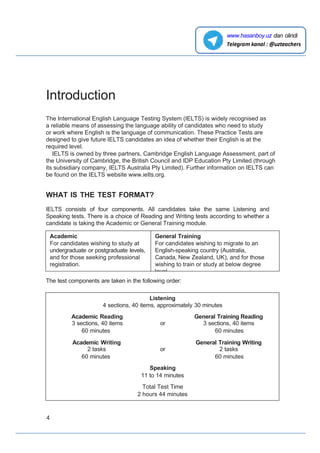 Introduction
The International English Language Testing System (IELTS) is widely recognised as
a reliable means of assessing the language ability of candidates who need to study
or work where English is the language of communication. These Practice Tests are
designed to give future IELTS candidates an idea of whether their English is at the
required level.
IELTS is owned by three partners, Cambridge English Language Assessment, part of
the University of Cambridge, the British Council and IDP Education Pty Limited (through
its subsidiary company, IELTS Australia Pty Limited). Further information on IELTS can
be found on the IELTS website www.ieIts.org.
WHAT IS THE TEST FORMAT?
IELTS consists of four components. All candidates take the same Listening and
Speaking tests. There is a choice of Reading and Writing tests according to whether a
candidate is taking the Academic or General Training module.
The test components are taken in the following order:
Listening
4 sections, 40 items, approximately 30 minutes
Academic Reading
3 sections, 40 items or
General Training Reading
3 sections, 40 items
60 minutes 60 minutes
Academic Writing
2 tasks or
General Training Writing
2 tasks
60 minutes 60 minutes
Speaking
11 to 14 minutes
Total Test Time
2 hours 44 minutes
4
www.hasanboy.uz dan olindi
Academic
For candidates wishing to study at
undergraduate or postgraduate levels,
and for those seeking professional
registration.
General Training
For candidates wishing to migrate to an
English-speaking country (Australia,
Canada, New Zealand, UK), and for those
wishing to train or study at below degree
level.
 