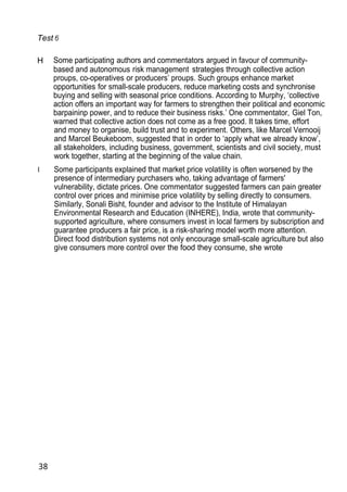 Test
H Some participating authors and commentators argued in favour of community-
based and autonomous risk management strategies through collective action
proups, co-operatives or producers’ proups. Such groups enhance market
opportunities for small-scale producers, reduce marketing costs and synchronise
buying and selling with seasonal price conditions. According to Murphy, ‘collective
action offers an important way for farmers to strengthen their political and economic
barpaininp power, and to reduce their business risks.’ One commentator, Giel Ton,
warned that collective action does not come as a free good. It takes time, effort
and money to organise, build trust and to experiment. Others, like Marcel Vernooij
and Marcel Beukeboom, suggested that in order to ‘apply what we already know’,
all stakeholders, including business, government, scientists and civil society, must
work together, starting at the beginning of the value chain.
I Some participants explained that market price volatility is often worsened by the
presence of intermediary purchasers who, taking advantage of farmers'
vulnerability, dictate prices. One commentator suggested farmers can pain greater
control over prices and minimise price volatility by selling directly to consumers.
Similarly, Sonali Bisht, founder and advisor to the Institute of Himalayan
Environmental Research and Education (INHERE), India, wrote that community-
supported agriculture, where consumers invest in local farmers by subscription and
guarantee producers a fair price, is a risk-sharing model worth more attention.
Direct food distribution systems not only encourage small-scale agriculture but also
give consumers more control over the food they consume, she wrote
38
 