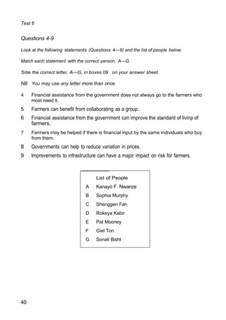 Test 6
Questions 4-9
Look at the following statements (Questions 4—9) and the list of people below.
Match each statement with the correct person, A—G.
Site the correct letter, A—G, in boxes 09 on your answer sheet.
NB You may use any letter more than once.
4 Financial assistance from the government does not always go to the farmers who
most need it.
5 Farmers can benefit from collaborating as a group.
6 Financial assistance from the government can improve the standard of livinp of
farmers.
7 Farmers may be helped if there is financial input by the same individuals who buy
from them.
8 Governments can help to reduce variation in prices.
9 Improvements to infrastructure can have a major impact on risk for farmers.
40
List of People
A Kanayo F. Nwanze
B Sophia Murphy
C Shenggen Fan
D Rokeya Kabir
E Pat Mooney
F Giel Ton
G Sonali Bisht
 