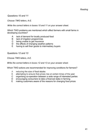 Reading
Questions 10 and 11
Choose TWO letters, A-E.
Write the correct letters in boxes 10 and 11 on your answer sheet.
Which TWO problems are mentioned which affect farmers with small farms in
developing countries?
A lack of demand for locally produced food
B lack of irrigation programmes
C being unable to get insurance
D the effects of changing weather patterns
E having to sell their goods to intermediary buyers
Questions 12 and 13
Choose TWO letters, A-E.
Write the correct letters in boxes 12 and 13 on your answer sheet.
Which TWO actions are recommended for improving conditions for farmers?
A reducing the size of food stocks
B attempting to ensure that prices rise at certain times of the year
C organising co-operation between a wide range of interested parties
D encouraging consumers to take a financial stake in farming
E making customers aware of the reasons for changing food prices
41
 