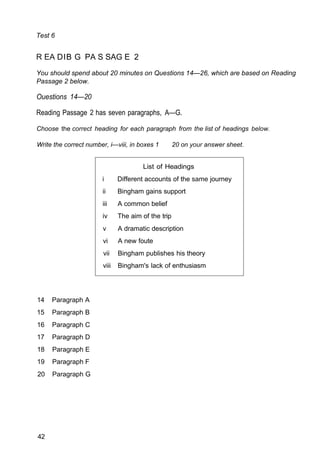 List of Headings
i Different accounts of the same journey
ii Bingham gains support
iii A common belief
iv The aim of the trip
v A dramatic description
vi A new foute
vii Bingham publishes his theory
viii Bingham's lack of enthusiasm
Test 6
R EA DIB G PA S SAG E 2
You should spend about 20 minutes on Questions 14—26, which are based on Reading
Passage 2 below.
Ouestions 14—20
Reading Passage 2 has seven paragraphs, A—G.
Choose the correct heading for each paragraph from the list of headings below.
Write the correct number, i—viii, in boxes 1 20 on your answer sheet.
14 Paragraph A
15 Paragraph B
16 Paragraph C
17 Paragraph D
18 Paragraph E
19 Paragraph F
20 Paragraph G
42
 