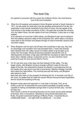 Reading
The bost City
An explorer's encounter with the ruined city of Machu Picchu, the most famous
icon of the Inca civilisation
A When the US explorer and academic Hiram Bingham arrived in South America in
1911, he was ready for what was to be the greatest achievement of his life: the
exploration of the remote hinterland to the west of Cusco, the old capital of the
Inca empire in the Andes mountains of Peru. His goal was to locate the remains
of a city called Vitcos, the last capital of the Inca civilisation. Cusco lies on a high
plateau
at an elevation of more than 3,000 metres, and Bingham's plan was to descend
from this plateau along the valley of the Urubamba river, which takes a circuitous
route down to the Amazon and passes through an area of dramatic canyons and
mountain ranges.
B When Bingham and his team set off down the Urubamba in late July, they had
an advantage over travellers who had preceded them: a track had recently
been blasted down the valley canyon to enable rubber to be brought up by
mules from the jungle. Almost all previous travellers had left the river at
Ollantaytambo and taken a high pass aCFOSS the mountains to rejoin the river
lower down, thereby cutting a substantial corner, but also therefore never
passing through the area around Machu Picchu.
On 24 July they were a few days into their descent of the valley. The day
began slowly, with Bingham trying to arrange sufficient mules for the next
stage of the trek. His companions showed no interest in accompanying him up
the nearby hill to see some ruins that a local farmer, Melchor Arteaga, had told
them about the night before. The morning was dull and damp, and Bingham
also seems to have
been less than keen on the prospect of climbing the hill. In his book Lost City of
the Incas, he relates that he made the ascent without having the least expectation
that he would find anything at the top.
D Bingham writes about the approach in vivid style in his book. First, as he
climbs up the hill, he describes the ever-present possibility of deadly snakes,
‘capable of making considerable springs when in pursuit of their prey’; not that
he sees any.
Then there's a sense of mounting discovery as he comes across great sweeps
of terraces, then a mausoleum, followed by monumental staircases and,
finally, the grand ceremonial buildings of Machu Picchu. ‘It seemed like an
unbelievable dream ... the sight held me spellbound ...’ he wrote.
 