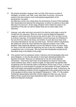 Test
E We should remember, however, that Lost City of the Incas is a work of
hindsight, not written until 1948, many years after his journey. His journal
entries of the time reveal a much more gradual appreciation of his
achievement. He spent
the afternoon at the ruins noting down the dimensions of some of the buildings,
then descended and rejoined his companions, to whom he seems to have said
little about his discovery. At this stage, Bingham didn't realise the extent or the
importance of the site, nor did he realise what use he could make of the
discovery.
F However, soon after returning it occurred to him that he could make a name for
himself from this discovery. When he came to write the National Geographic
magazine article that broke the story to the world in April 1913, he knew he had
to produce a big idea. He wondered whether it could have been the birthplace of
the very first Inca, Manco the Great, and whether it could also have been what
chroniclers described as ‘the last city of the Incas’. This term refers to Vilcabamba,
the settlement where the Incas had fled from Spanish invaders in the 1530s.
Bingham made desperate attempts to prove this belief for nearly 40 years. Sadly,
his vision of the site as both the beginning and end of the Inca civilisation, while
a magnificent one, is inaccurate. We now know that Vilcabamba actually lies 65
kilometres away in the depths of the jungle.
One question that has perplexed visitors, historians and archaeologists alike ever
since Bingham, is why the site seems to have been abandoned before the
Spanish Conquest. There are no references to it by any of the Spanish
chroniclers —and if they had known of its existence so close to Cusco they
would certainly have come in search of gold. An idea which has gained wide
acceptance over the past few years is that Machu Picchu was a moya, a country
estate built by an Inca emperor to escape the cold winters of Cusco, where the
elite could enjoy monumental architecture and spectacular views. Furthermore, the
particular architecture of Machu Picchu suggests that it was constructed at the time
of the greatest of all the Incas, the emperor Pachacuti (c. 1438—71). By custom,
Pachacuti's descendants built other similar estates for their own use, and so
Machu Picchu would have been abandoned after his death, some 50 years
before the Spanish Conquest.
 