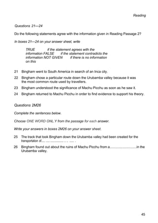 Reading
Questions 21—24
Do the following statements agree with the information given in Reading Passage 2?
In boxes 21—24 on your answer sheet, write
TRUE if the statement agrees with the
information FALSE if the statement contradicts the
information NOT GIVEN if there is no information
on this
21 Bingham went to South America in search of an Inca city.
22 Bingham chose a particular route down the Urubamba valley because it was
the most common route used by travellers.
23 Bingham understood the significance of Machu Picchu as soon as he saw it.
24 Bingham returned to Machu Picchu in order to find evidence to support his theory.
Questions 2M26
Complete the sentences below.
Choose ONE WORD ONL.Y from the passage for each answer.
Write your answers in boxes 2M26 on your answer sheet.
25 The track that took Bingham down the Urubamba valley had been created for the
transportation of..... ..... ................. .. .. ...... .
26 Bingham found out about the ruins of Machu Picchu from a............................in the
Urubamba valley.
45
 