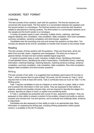 Introduction
ACADEMIC TEST FORMAT
Listening
This test consists of four sections, each with ten questions. The first two sections are
concerned with social needs. The first section is a conversation between two speakers and
the second section is a monologue. The final two sections are concerned with situations
related to educational or training contexts. The third section is a conversation between up to
four people and the fourth section is a monologue.
A variety of question types is used, including: multiple choice, matching, plan/map/
diagram labelling, form completion, note completion, table completion, flow-chart completion,
summary completion, sentence completion and short-answer questions.
Candidates hear the recording once only and answer the questions as they listen. Ten
minutes are allowed at the end for candidates to transfer their answers to the answer sheet.
Reading
This test consists of three sections with 40 questions. There are three texts, which are
taken from journals, books, magazines and newspapers. The texts are on topics of
general inlerest. At least one text contains detailed logical argument.
A variety of question types is used, including: multiple choice, identifying information
(True/False/Not Given), identifying the writer's views/claims (Yes/No/Not Given), matching
information, matching headings, matching features, matching sentence endings, sentence
completion, summary completion, note completion, table completion, flow-chart completion,
diagram label completion and short-answer questions.
This test consists of two tasks. It is suggested that candidates spend about 20 minutes on
Task 1, which requires them to write at least 150 words, and 40 minutes on Task 2, which
requires them to write at least 250 words. Task 2 contributes twice as much as Task 1 to the
Writing score.
Task 1 requires candidates to look at a diagram or some data (in a graph, table or chart)
and to present the information in their own words. They are assessed on their ability to
organise, present and possibly compare data, and are required to describe the stages of a
process, describe an object or event, or explain how something works.
In Task 2, candidates are presented with a point of view, argument or problem. They are
assessed on their ability to present a solution to the problem, present and justify an opinion,
compare and contrast evid nce and opinions, and to evaluate and challenge ideas, evidence
or arguments.
Candidates are also assessed on their ability to write in an appropriate style. More
information on assessing the Writing test, including Writing assessment criteria (public
version), is available on the IELTS website.
 